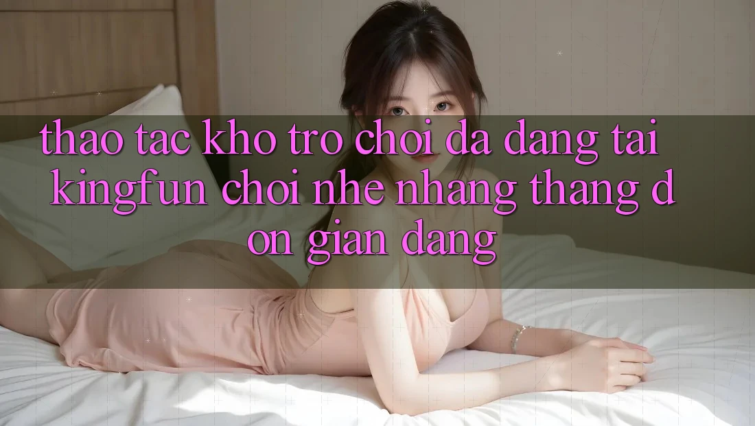 Thao tác Kho Trò chơi Đa Dạng Tại Kingfun – “Chơi Nhẹ nhàng, Thắng Đơn giản Dàng”