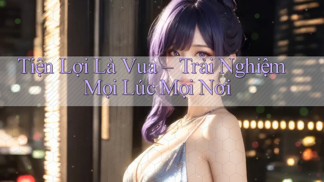 Tiện Lợi Là Vua – Trải Nghiệm Mọi Lúc Mọi Nơi Tiện Lợi Là Vua – Trải Nghiệm Mọi Lúc Mọi Nơi
