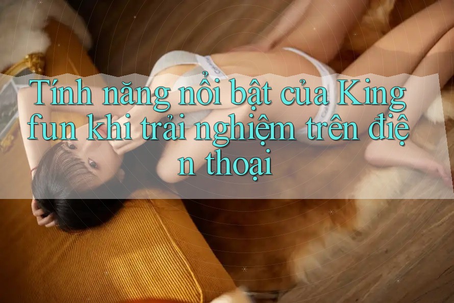Tính năng nổi bật của Kingfun khi trải nghiệm trên điện thoại