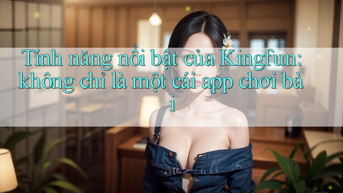 Tính năng nổi bật của Kingfun: không chỉ là một cái app chơi bài Tính năng nổi bật của Kingfun: không chỉ là một cái app chơi bài