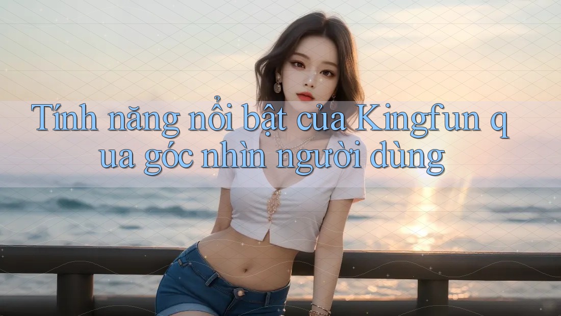 Tính năng nổi bật của Kingfun qua góc nhìn người dùng