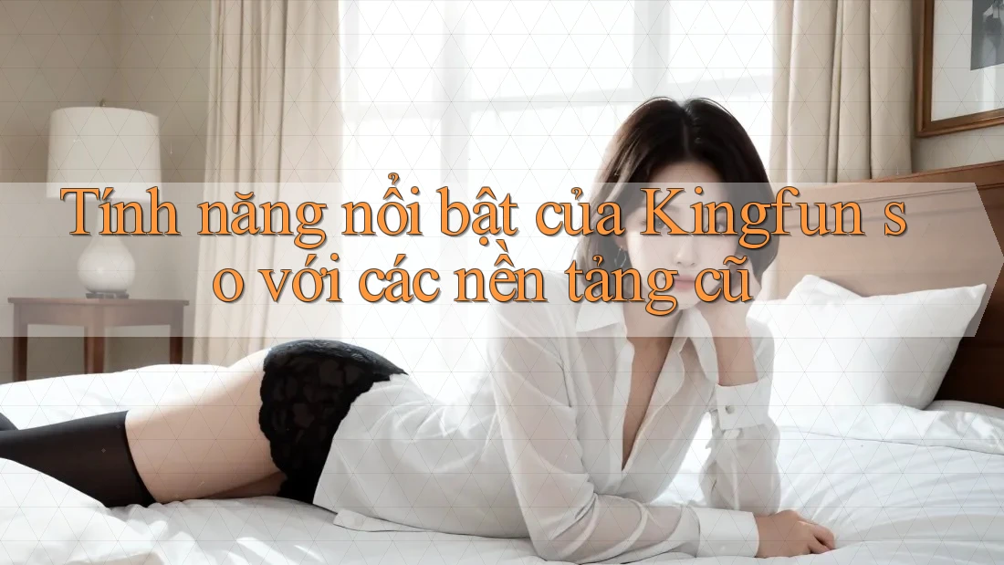 Tính năng nổi bật của Kingfun so với các nền tảng cũ Tính năng nổi bật của Kingfun so với các nền tảng cũ