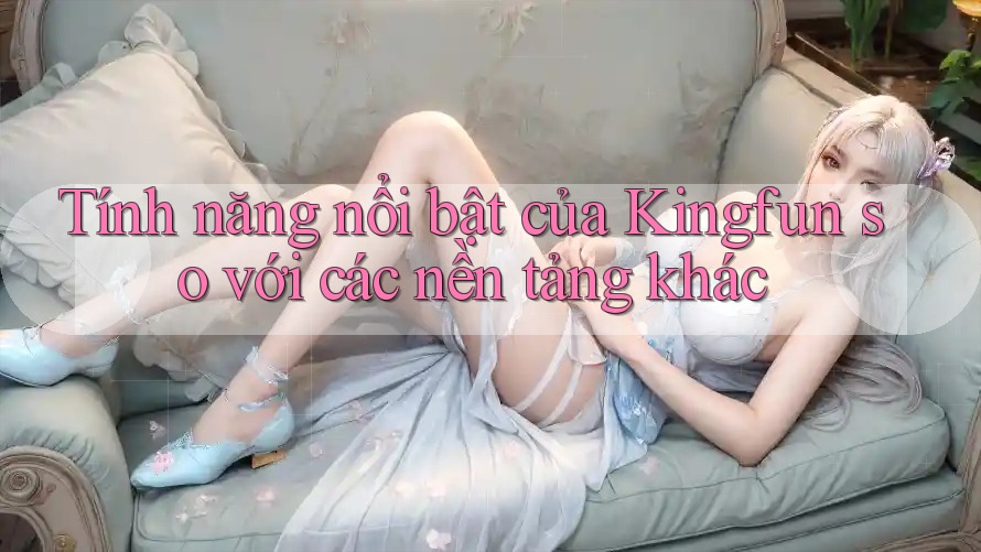 Tính năng nổi bật của Kingfun so với các nền tảng khác