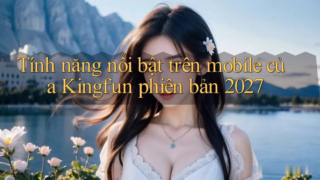 Tính năng nổi bật trên mobile của Kingfun phiên bản 2027 Tính năng nổi bật trên mobile của Kingfun phiên bản 2027