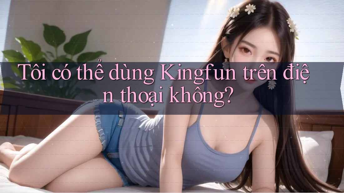 Tôi có thể dùng Kingfun trên điện thoại không?