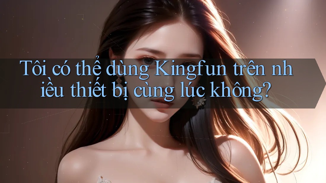 Tôi có thể dùng Kingfun trên nhiều thiết bị cùng lúc không?