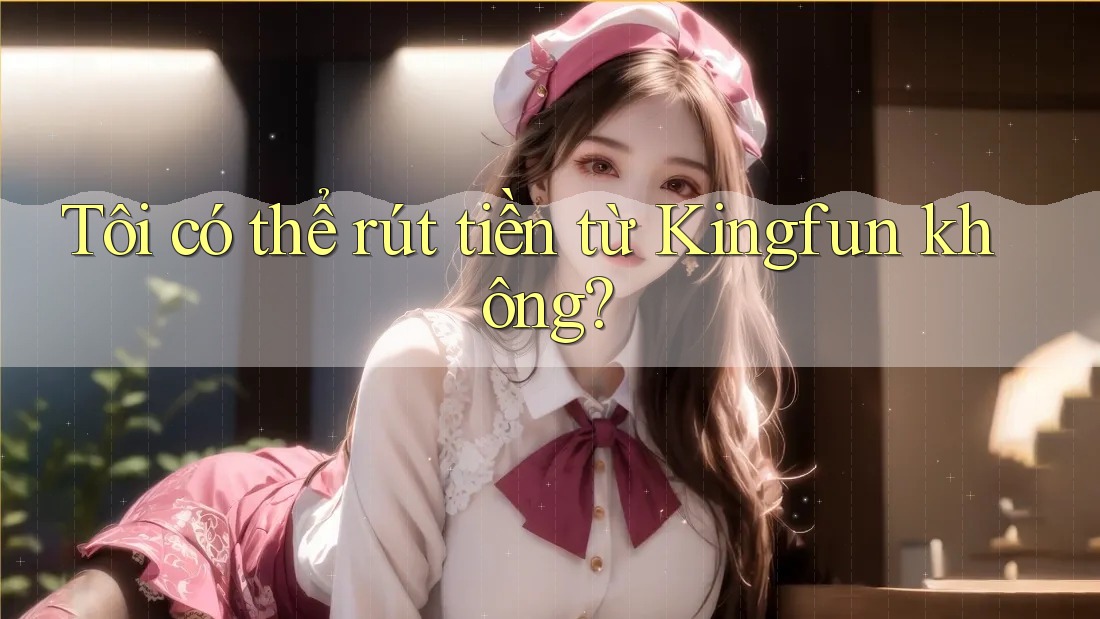 Tôi có thể rút tiền từ Kingfun không?