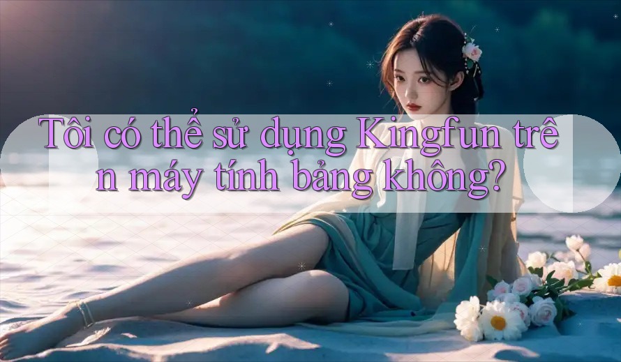 Tôi có thể sử dụng Kingfun trên máy tính bảng không? Tôi có thể sử dụng Kingfun trên máy tính bảng không?