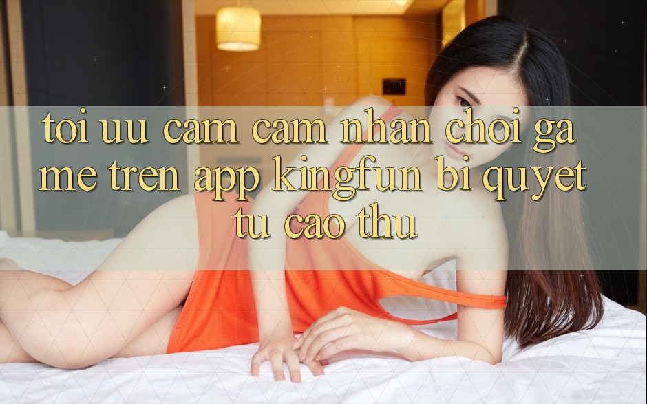 Tối Ưu Cảm cảm nhận Chơi Game Trên App Kingfun: Bí Quyết Từ Cao Thủ