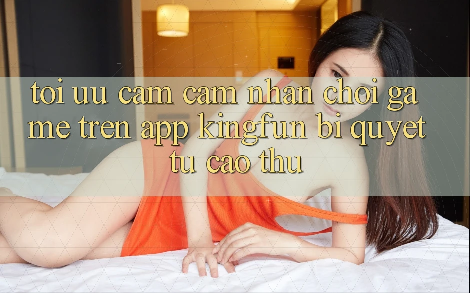 Tối Ưu Cảm cảm nhận Chơi Game Trên App Kingfun: Bí Quyết Từ Cao Thủ