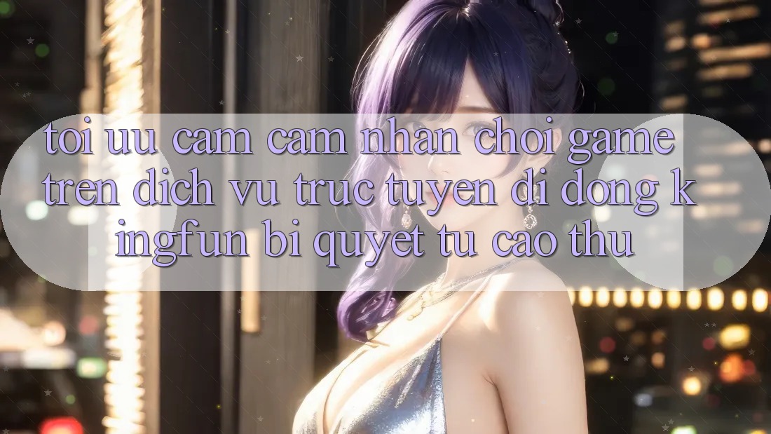 Tối Ưu Cảm cảm nhận Chơi Game Trên Dịch vụ trực tuyến di động Kingfun: Bí Quyết Từ Cao Thủ Tối Ưu Cảm cảm nhận Chơi Game Trên Dịch vụ trực tuyến di động Kingfun: Bí Quyết Từ Cao Thủ