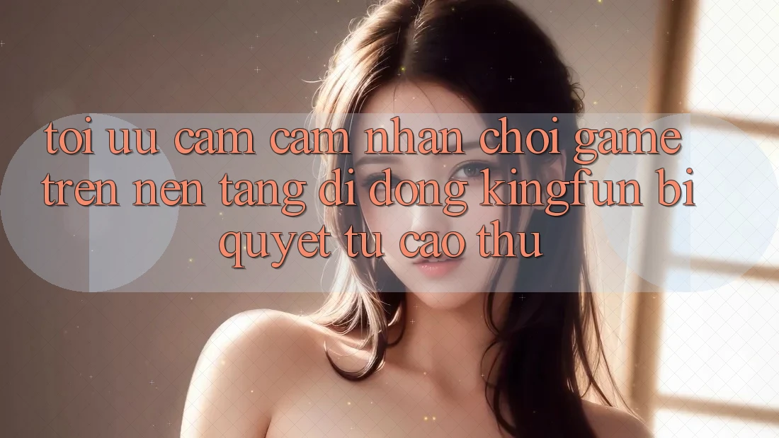Tối Ưu Cảm cảm nhận Chơi Game Trên Nền tảng di động Kingfun: Bí Quyết Từ Cao Thủ Tối Ưu Cảm cảm nhận Chơi Game Trên Nền tảng di động Kingfun: Bí Quyết Từ Cao Thủ