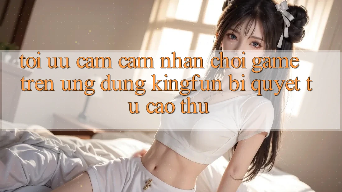 Tối Ưu Cảm cảm nhận Chơi Game Trên Ứng dụng Kingfun: Bí Quyết Từ Cao Thủ