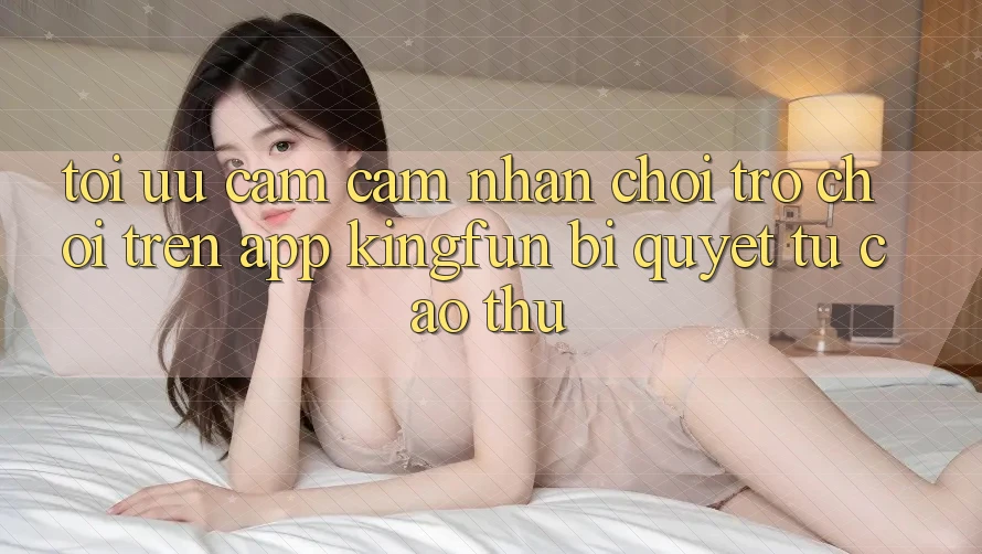 Tối Ưu Cảm cảm nhận Chơi Trò chơi Trên App Kingfun: Bí Quyết Từ Cao Thủ