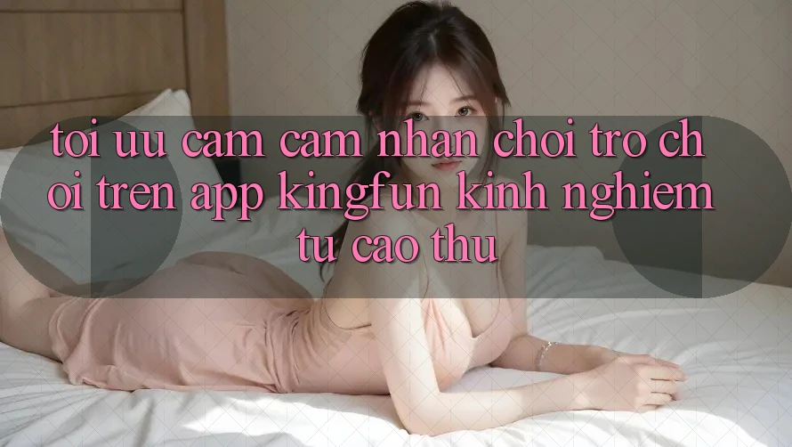 Tối Ưu Cảm cảm nhận Chơi Trò chơi Trên App Kingfun: Kinh nghiệm Từ Cao Thủ
