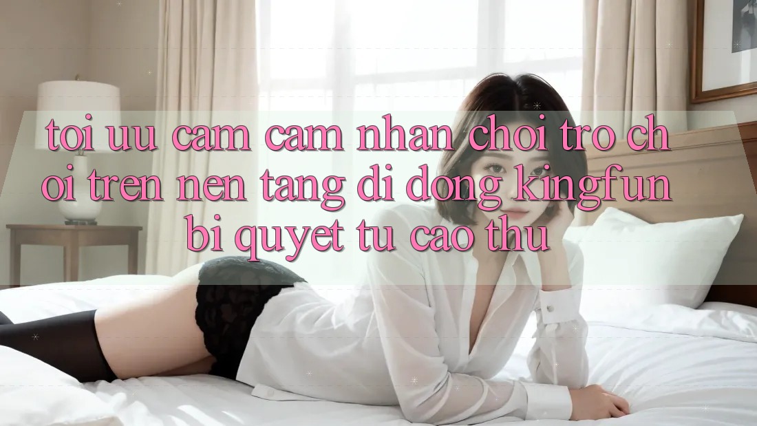 Tối Ưu Cảm cảm nhận Chơi Trò chơi Trên Nền tảng di động Kingfun: Bí Quyết Từ Cao Thủ Tối Ưu Cảm cảm nhận Chơi Trò chơi Trên Nền tảng di động Kingfun: Bí Quyết Từ Cao Thủ
