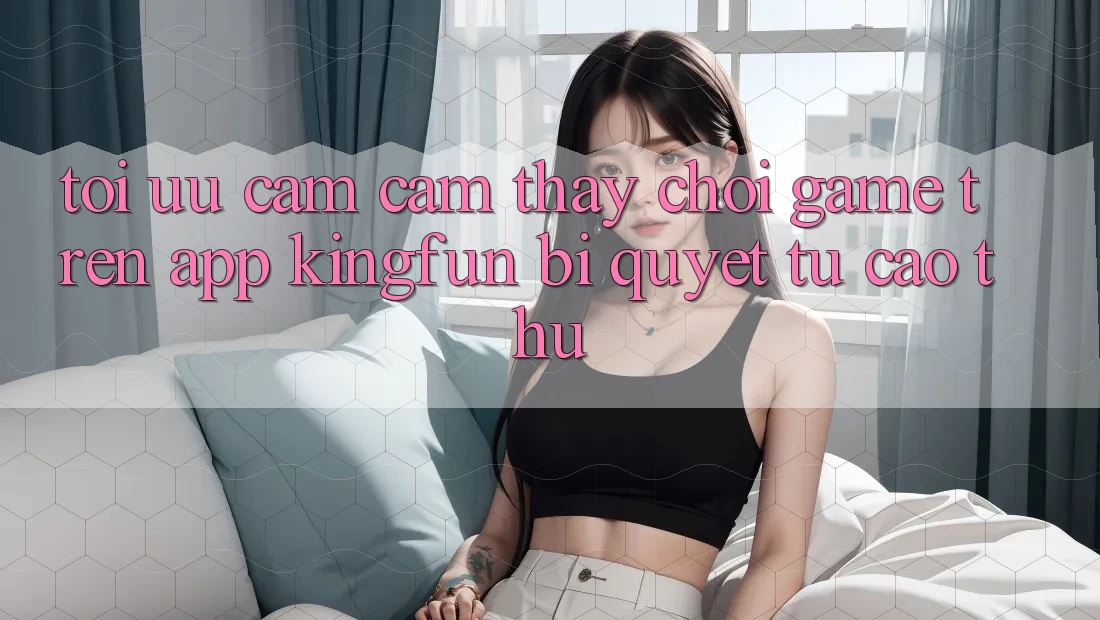 Tối Ưu Cảm cảm thấy Chơi Game Trên App Kingfun: Bí Quyết Từ Cao Thủ