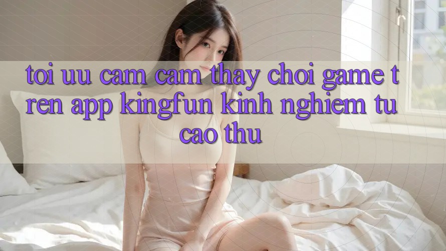 Tối Ưu Cảm cảm thấy Chơi Game Trên App Kingfun: Kinh nghiệm Từ Cao Thủ Tối Ưu Cảm cảm thấy Chơi Game Trên App Kingfun: Kinh nghiệm Từ Cao Thủ