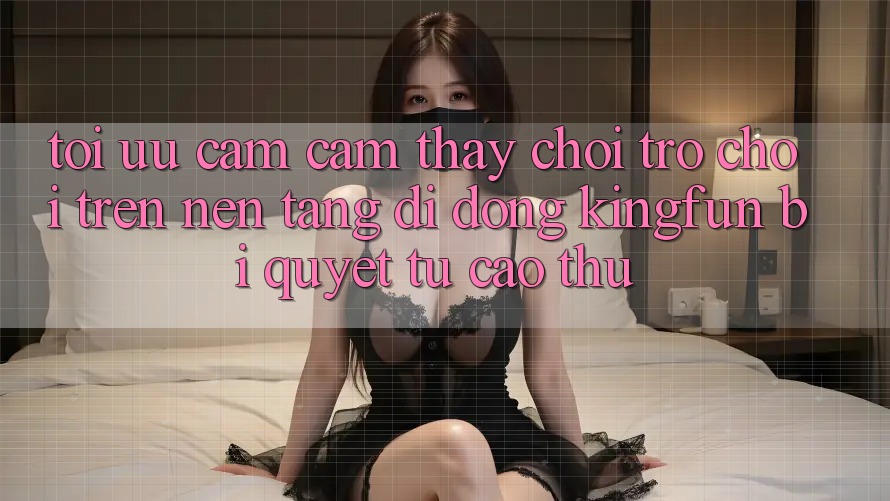 Tối Ưu Cảm cảm thấy Chơi Trò chơi Trên Nền tảng di động Kingfun: Bí Quyết Từ Cao Thủ