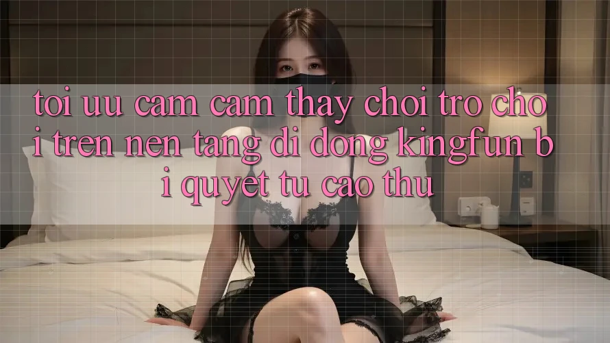 Tối Ưu Cảm cảm thấy Chơi Trò chơi Trên Nền tảng di động Kingfun: Bí quyết Từ Cao Thủ Tối Ưu Cảm cảm thấy Chơi Trò chơi Trên Nền tảng di động Kingfun: Bí quyết Từ Cao Thủ