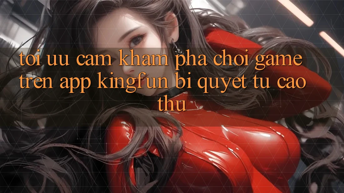 Tối Ưu Cảm khám phá Chơi Game Trên App Kingfun: Bí Quyết Từ Cao Thủ