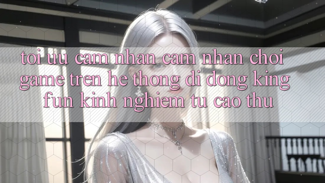 Tối Ưu Cảm nhận cảm nhận Chơi Game Trên Hệ thống di động Kingfun: Kinh nghiệm Từ Cao Thủ Tối Ưu Cảm nhận cảm nhận Chơi Game Trên Hệ thống di động Kingfun: Kinh nghiệm Từ Cao Thủ