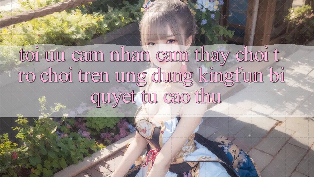 Tối Ưu Cảm nhận cảm thấy Chơi Trò chơi Trên Ứng dụng Kingfun: Bí Quyết Từ Cao Thủ