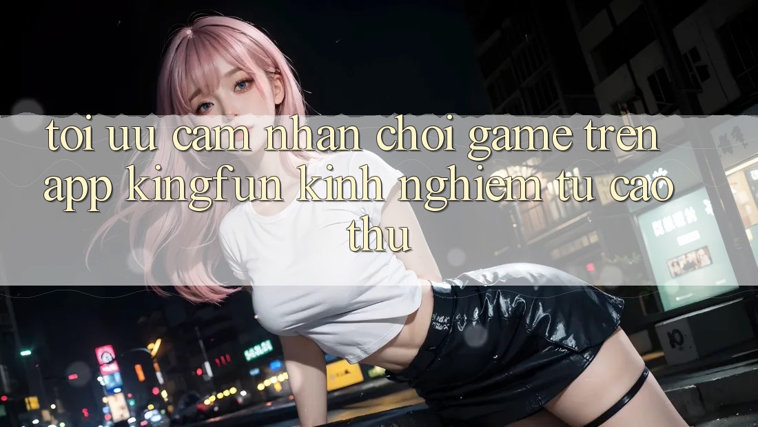 Tối Ưu Cảm nhận Chơi Game Trên App Kingfun: Kinh nghiệm Từ Cao Thủ