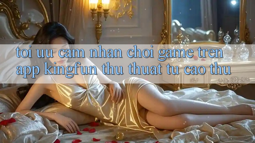 Tối Ưu Cảm nhận Chơi Game Trên App Kingfun: Thủ thuật Từ Cao Thủ