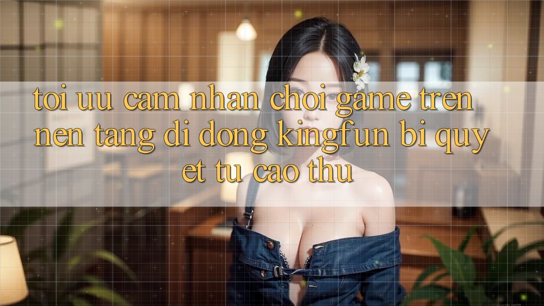 Tối Ưu Cảm nhận Chơi Game Trên Nền tảng di động Kingfun: Bí Quyết Từ Cao Thủ