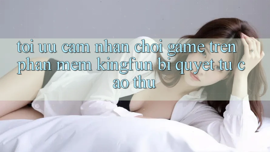 Tối Ưu Cảm nhận Chơi Game Trên Phần mềm Kingfun: Bí Quyết Từ Cao Thủ