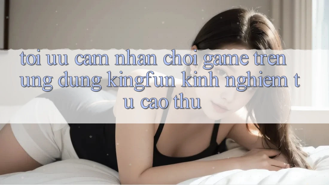 Tối Ưu Cảm nhận Chơi Game Trên Ứng dụng Kingfun: Kinh nghiệm Từ Cao Thủ