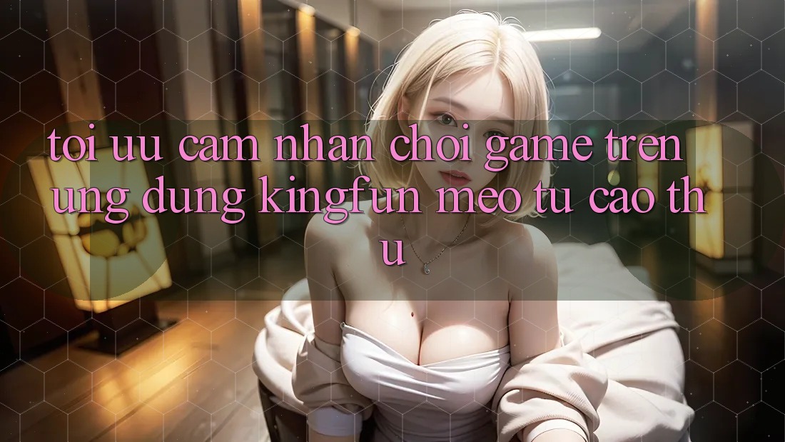 Tối Ưu Cảm nhận Chơi Game Trên Ứng dụng Kingfun: Mẹo Từ Cao Thủ