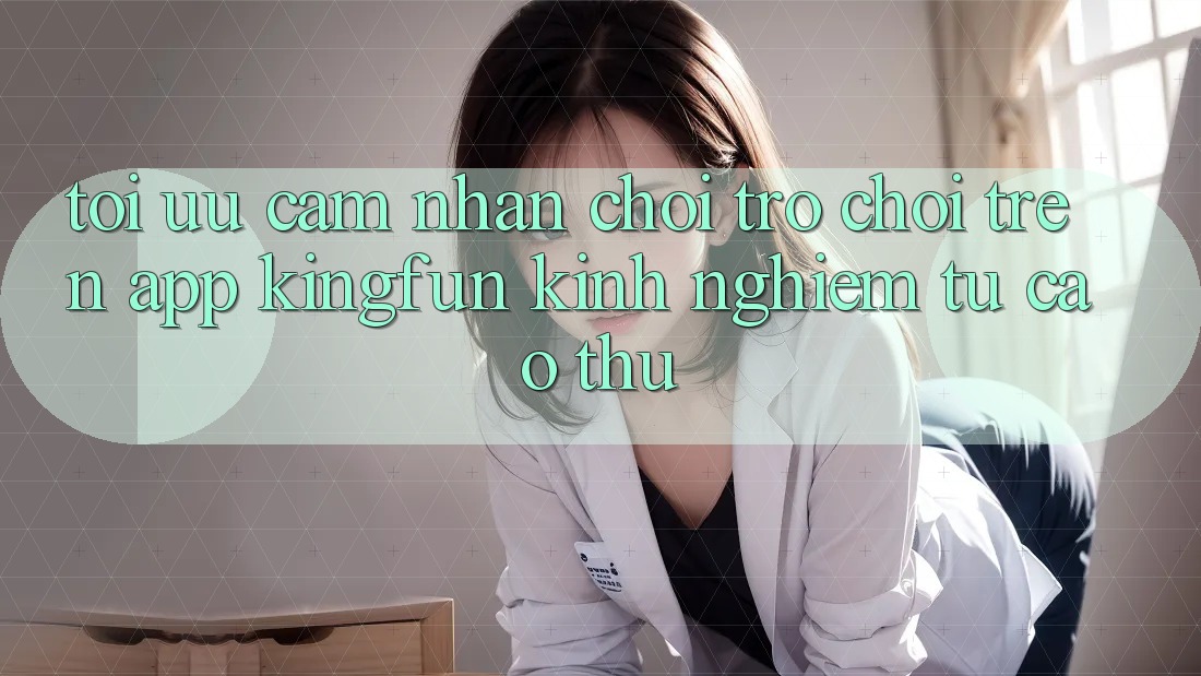 Tối Ưu Cảm nhận Chơi Trò chơi Trên App Kingfun: Kinh nghiệm Từ Cao Thủ Tối Ưu Cảm nhận Chơi Trò chơi Trên App Kingfun: Kinh nghiệm Từ Cao Thủ