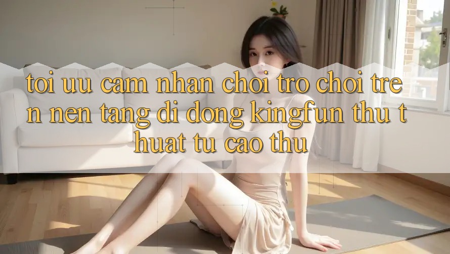 Tối Ưu Cảm nhận Chơi Trò chơi Trên Nền tảng di động Kingfun: Thủ thuật Từ Cao Thủ Tối Ưu Cảm nhận Chơi Trò chơi Trên Nền tảng di động Kingfun: Thủ thuật Từ Cao Thủ