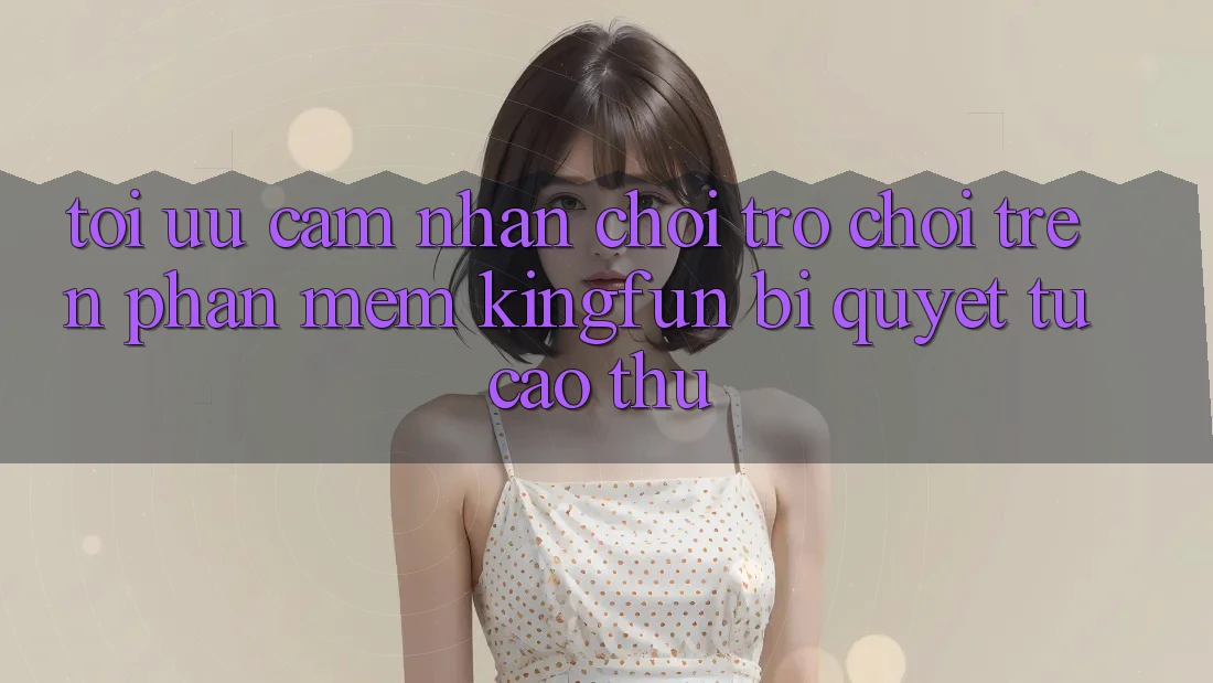 Tối Ưu Cảm nhận Chơi Trò chơi Trên Phần mềm Kingfun: Bí Quyết Từ Cao Thủ
