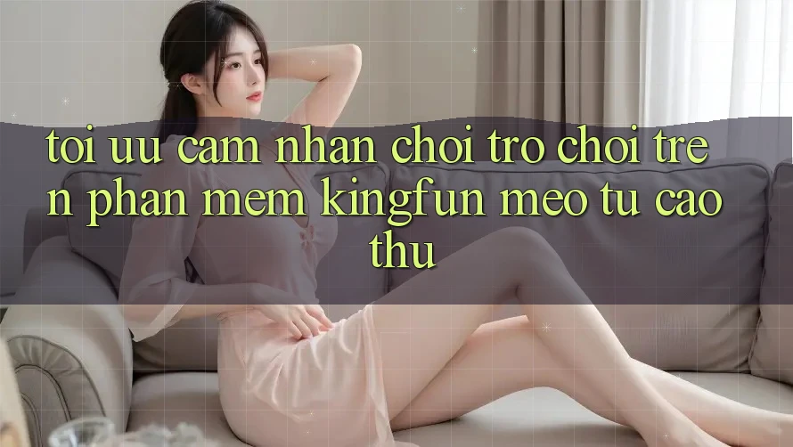 Tối Ưu Cảm nhận Chơi Trò chơi Trên Phần mềm Kingfun: Mẹo Từ Cao Thủ