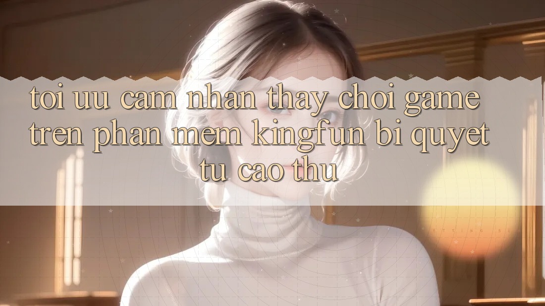 Tối Ưu Cảm nhận thấy Chơi Game Trên Phần mềm Kingfun: Bí Quyết Từ Cao Thủ