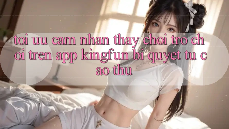 Tối Ưu Cảm nhận thấy Chơi Trò chơi Trên App Kingfun: Bí Quyết Từ Cao Thủ Tối Ưu Cảm nhận thấy Chơi Trò chơi Trên App Kingfun: Bí Quyết Từ Cao Thủ