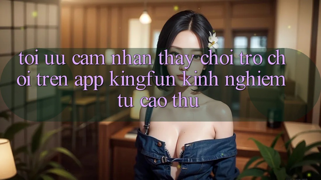 Tối Ưu Cảm nhận thấy Chơi Trò chơi Trên App Kingfun: Kinh nghiệm Từ Cao Thủ