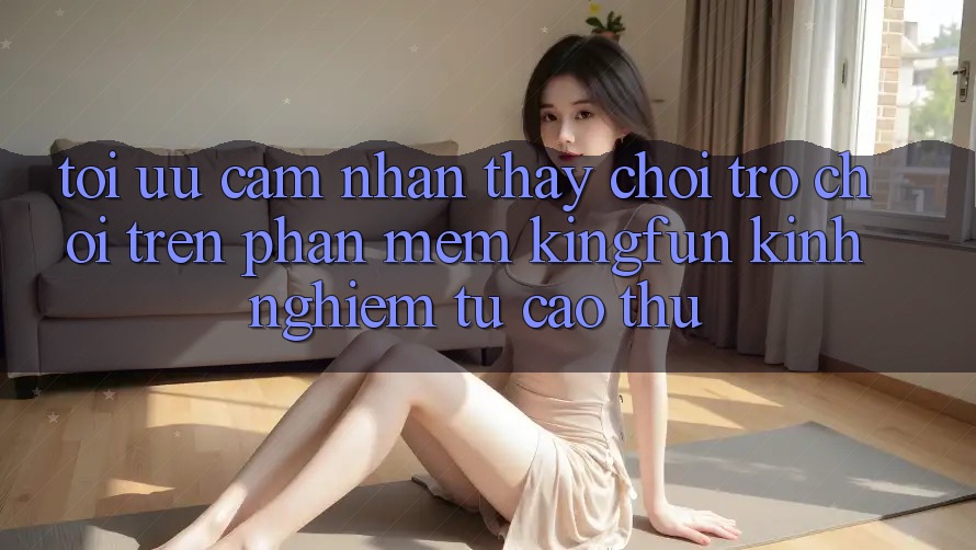 Tối Ưu Cảm nhận thấy Chơi Trò chơi Trên Phần mềm Kingfun: Kinh nghiệm Từ Cao Thủ Tối Ưu Cảm nhận thấy Chơi Trò chơi Trên Phần mềm Kingfun: Kinh nghiệm Từ Cao Thủ