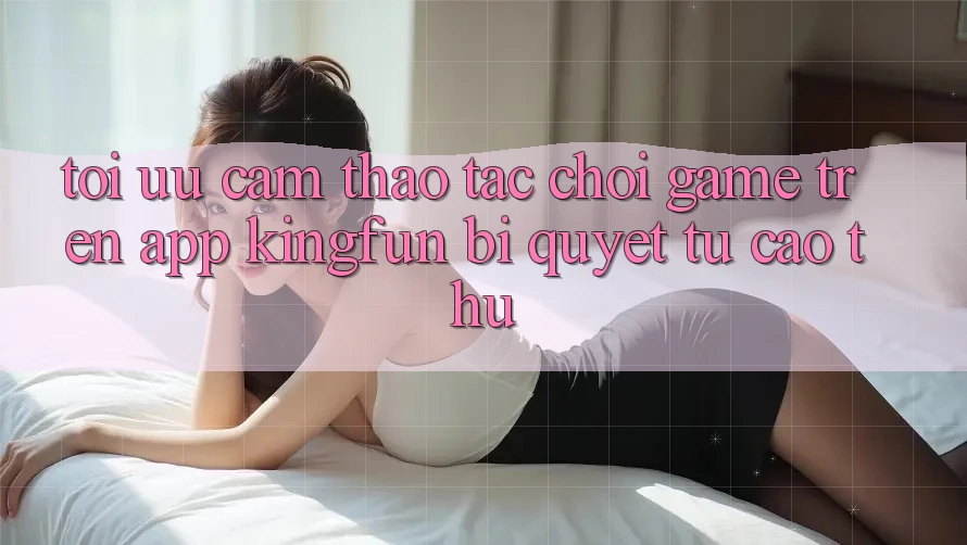 Tối Ưu Cảm thao tác Chơi Game Trên App Kingfun: Bí Quyết Từ Cao Thủ