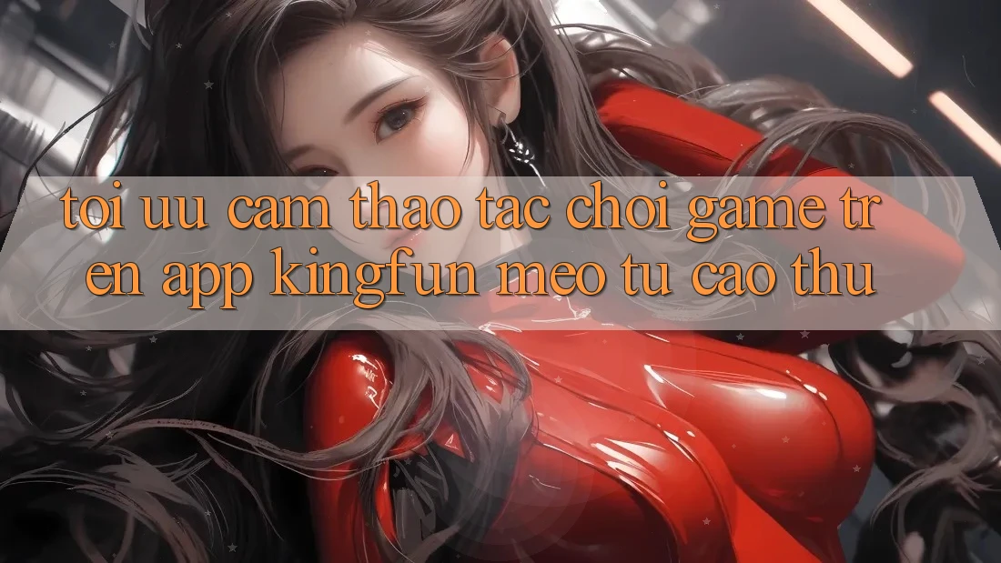 Tối Ưu Cảm thao tác Chơi Game Trên App Kingfun: Mẹo Từ Cao Thủ
