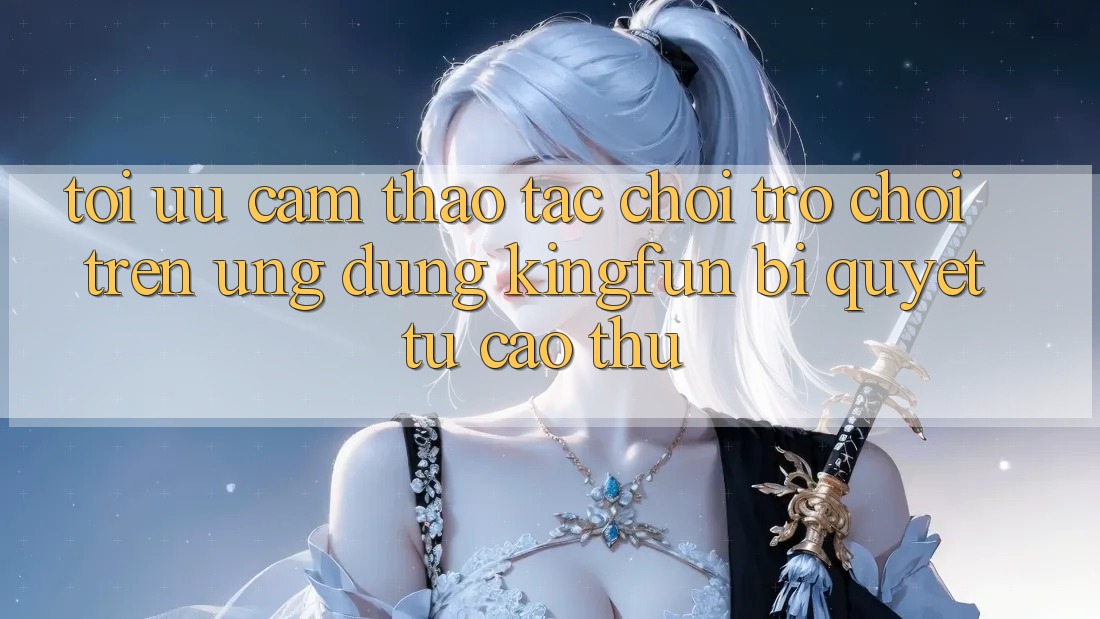 Tối Ưu Cảm thao tác Chơi Trò chơi Trên Ứng dụng Kingfun: Bí Quyết Từ Cao Thủ