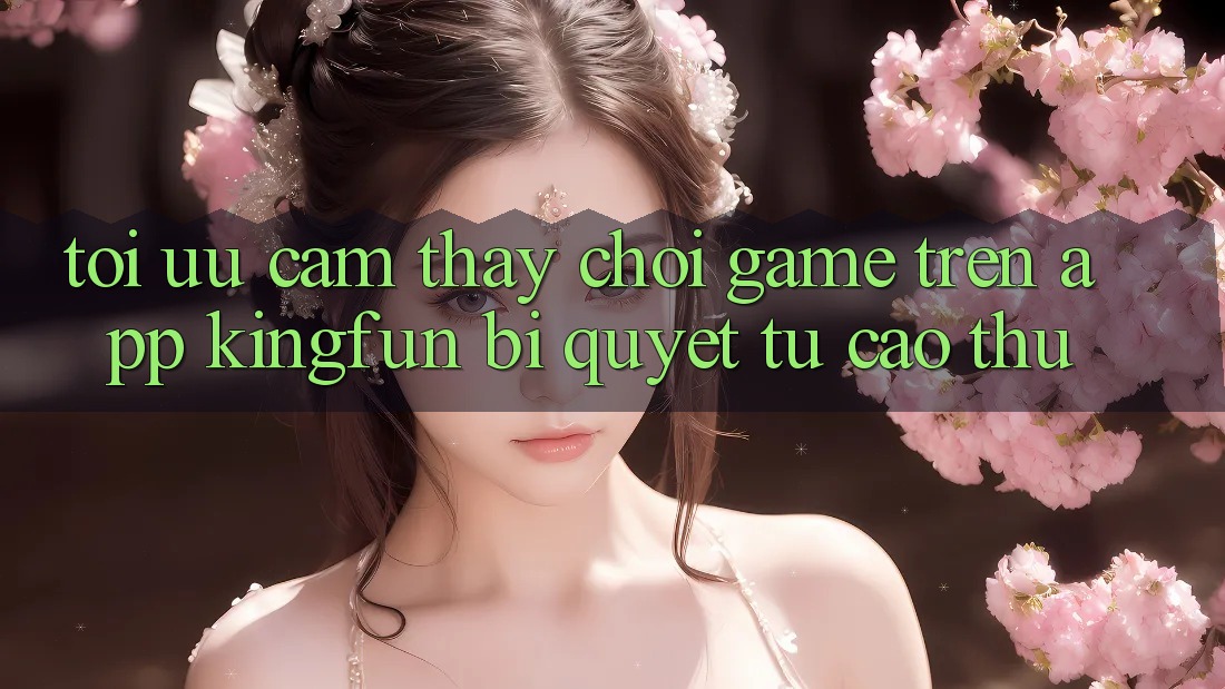 Tối Ưu Cảm thấy Chơi Game Trên App Kingfun: Bí Quyết Từ Cao Thủ