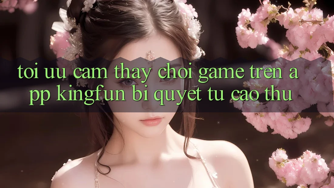 Tối Ưu Cảm thấy Chơi Game Trên App Kingfun: Bí Quyết Từ Cao Thủ