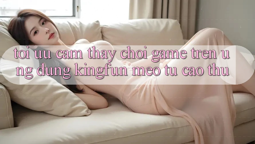 Tối Ưu Cảm thấy Chơi Game Trên Ứng dụng Kingfun: Mẹo Từ Cao Thủ Tối Ưu Cảm thấy Chơi Game Trên Ứng dụng Kingfun: Mẹo Từ Cao Thủ