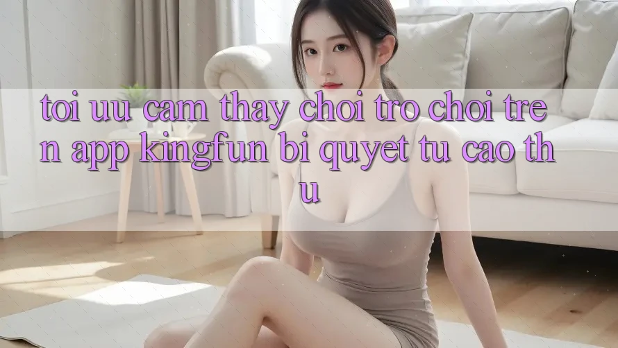 Tối Ưu Cảm thấy Chơi Trò chơi Trên App Kingfun: Bí Quyết Từ Cao Thủ Tối Ưu Cảm thấy Chơi Trò chơi Trên App Kingfun: Bí Quyết Từ Cao Thủ