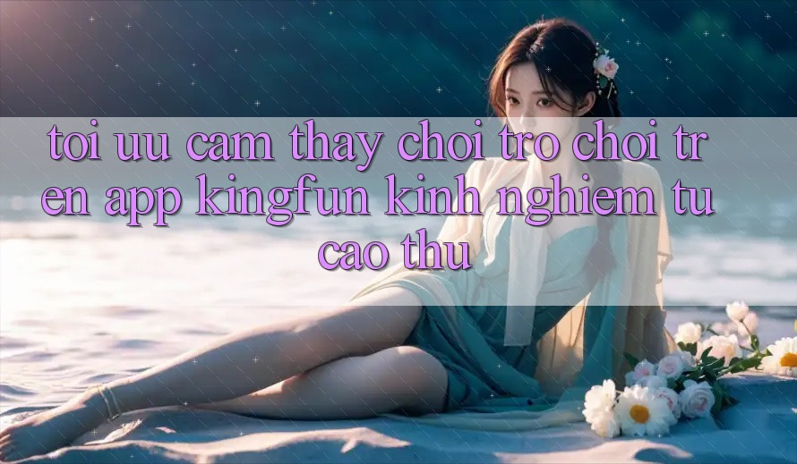 Tối Ưu Cảm thấy Chơi Trò chơi Trên App Kingfun: Kinh nghiệm Từ Cao Thủ