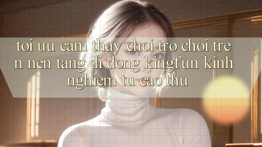 Tối Ưu Cảm thấy Chơi Trò chơi Trên Nền tảng di động Kingfun: Kinh nghiệm Từ Cao Thủ